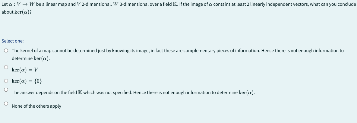 Let a : V → W be a linear map and V 2-dimensional, W 3-dimensional over a field K. If the image of a contains at least 2 linearly independent vectors, what can you conclude
about ker(a)?
Select one:
O The kernel of a map cannot be determined just by knowing its image, in fact these are complementary pieces of information. Hence there is not enough information to
determine ker(a).
O
ker(a) = V
O ker(a) = {0}
The answer depends on the field K which was not specified. Hence there is not enough information to determine ker(a).
None of the others apply