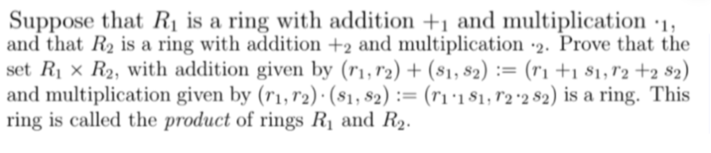 Suppose that R₁ is a ring with addition +1 and multiplication 1,
and that R2 is a ring with addition +2 and multiplication 2. Prove that the
set R₁ x R2, with addition given by (11, 12) + (81, 82) := (1 +1 81, 12 +2 82)
and multiplication given by (11, 12). (81, 82) := (r1·181, 12 2 82) is a ring. This
ring is called the product of rings R₁ and R2.