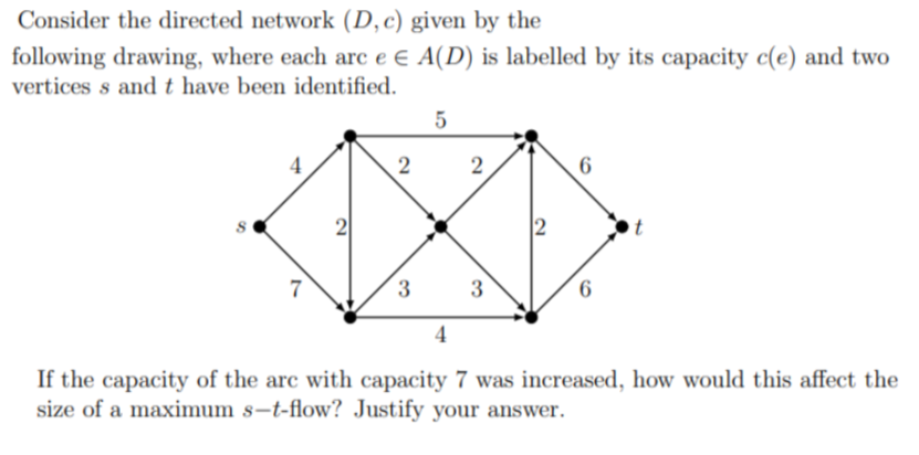 Consider the directed network (D, c) given by the
following drawing, where each arc e E A(D) is labelled by its capacity c(e) and two
vertices s and t have been identified.
5
2
2
2
6
2
7
3
4
3
6
If the capacity of the arc with capacity 7 was increased, how would this affect the
size of a maximum s-t-flow? Justify your answer.