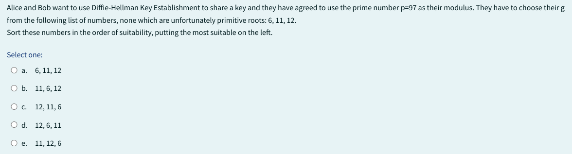 Alice and Bob want to use Diffie-Hellman Key Establishment to share a key and they have agreed to use the prime number p=97 as their modulus. They have to choose their g
from the following list of numbers, none which are unfortunately primitive roots: 6, 11, 12.
Sort these numbers in the order of suitability, putting the most suitable on the left.
Select one:
O a. 6, 11, 12
O b. 11, 6, 12
O C.
12, 11, 6
O d.
12, 6, 11
O e. 11, 12, 6