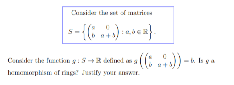 Consider the set of matrices
S =
0
{( b a + b) : a, b € R }
0
Consider the function 9: S→ R defined as g
• ((i a+b))
homomorphism of rings? Justify your answer.
= b. Is ga