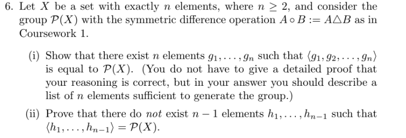 6. Let X be a set with exactly n elements, where n ≥ 2, and consider the
group P(X) with the symmetric difference operation A o B := AAB as in
Coursework 1.
(i) Show that there exist n elements 9₁,..., 9n such that (91,92, ..., 9n)
is equal to P(X). (You do not have to give a detailed proof that
your reasoning is correct, but in your answer you should describe a
list of n elements sufficient to generate the group.)
(ii) Prove that there do not exist n - 1 elements h₁,..., hn-1 such that
(h₁,..., hn-1) = P(X).