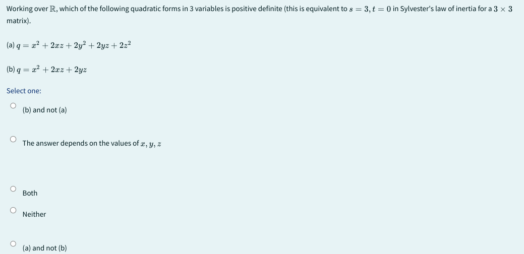 Working over R, which of the following quadratic forms in 3 variables is positive definite (this is equivalent to s = 3, t = 0 in Sylvester's law of inertia for a 3 x 3
matrix).
(a) q= x² + 2xz+ 2y² + 2yz + 2z²
(b) q = x² + 2xz+ 2yz
Select one:
(b) and not (a)
O
The answer depends on the values of x, y, z
O
Both
Neither
O (a) and not (b)