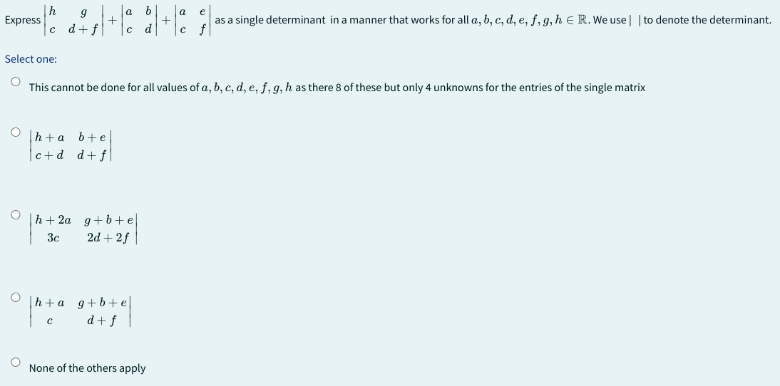 h
9
a
³1² ²₂/+1² 2+1²
c d f
Express
Select one:
This cannot be done for all values of a, b, c, d, e, f, g, h as there 8 of these but only 4 unknowns for the entries of the single matrix
Oh+a b+e
c+d d+fl
Oh+2a g+b+e
3c
2d+2f
Oh+a_g+b+e
C
d+f
e
as a single determinant in a manner that works for all a, b, c, d, e, f, g, h = R. We use | | to denote the determinant.
None of the others apply