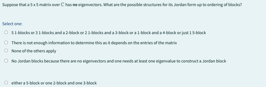 Suppose that a 5 x 5 matrix over C has no eigenvectors. What are the possible structures for its Jordan form up to ordering of blocks?
Select one:
O 51-blocks or 3 1-blocks and a 2-block or 2 1-blocks and a 3-block or a 1-block and a 4-block or just 1 5-block
O There is not enough information to determine this as it depends on the entries of the matrix
O None of the others apply
O No Jordan blocks because there are no eigenvectors and one needs at least one eigenvalue to construct a Jordan block
either a 5-block or one 2-block and one 3-block