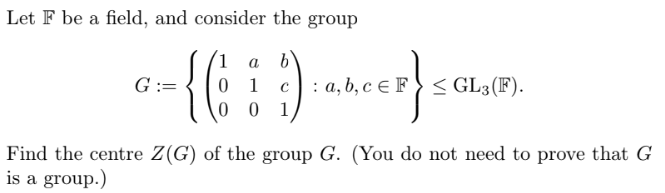 Let F be a field, and consider the group
a
b
-{(7)
001
G :=
01 C : a, b, c E F ≤ GL3(F).
S
er)
Find the centre Z(G) of the group G. (You do not need to prove that G
is a group.)