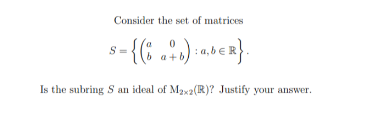 Consider the set of matrices
0
S =
{( b a + b) : ab € R }
Is the subring S an ideal of M2×2 (R)? Justify your answer.