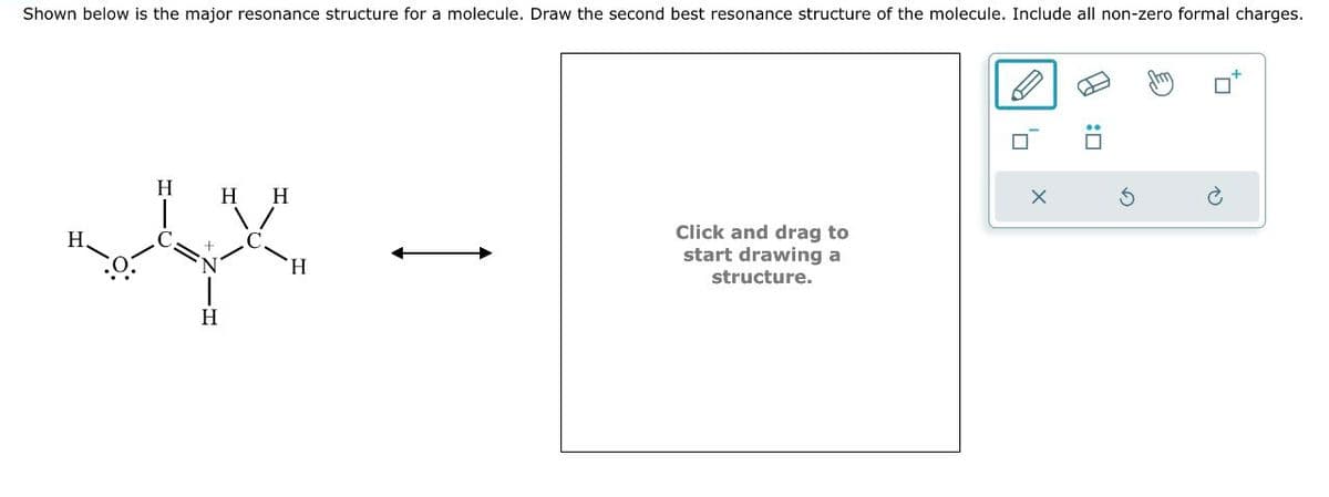 : ☐
↑
Shown below is the major resonance structure for a molecule. Draw the second best resonance structure of the molecule. Include all non-zero formal charges.
H
H
HH
C
Ν
O:
H
Click and drag to
start drawing a
structure.
X
5