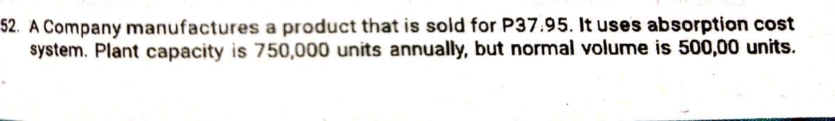 52. A Company manufactures a product that is sold for P37.95. It uses absorption cost
system. Plant capacity is 750,000 units annually, but normal volume is 500,00 units.
