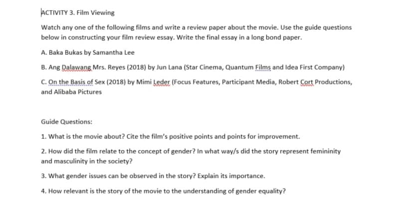 ACTIVITY 3. Film Viewing
Watch any one of the following films and write a review paper about the movie. Use the guide questions
below in constructing your film review essay. Write the final essay in a long bond paper.
A. Baka Bukas by Samantha Lee
B. Ang Dalawang Mrs. Reyes (2018) by Jun Lana (Star Cinema, Quantum Films and Idea First Company)
c. On the Basis of Sex (2018) by Mimi Leder (Focus Features, Participant Media, Robert Cort Productions,
and Alibaba Pictures
Guide Questions:
1. What is the movie about? Cite the film's positive points and points for improvement.
2. How did the film relate to the concept of gender? In what way/s did the story represent femininity
and masculinity in the society?
3. What gender issues can be observed in the story? Explain its importance.
4. How relevant is the story of the movie to the understanding of gender equality?
