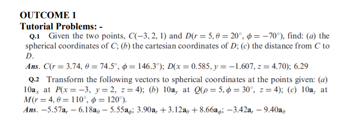 OUTCOME 1
Tutorial Problems: -
Q.1 Given the two points, C(-3, 2, 1) and D(r = 5,0 = 20°, = -70°), find: (a) the
spherical coordinates of C; (b) the cartesian coordinates of D; (c) the distance from C to
D.
Ans. C(r = 3.74, 0 = 74.5°, = 146.3°); D(x = 0.585, y = -1.607, z = 4.70); 6.29
Q.2 Transform the following vectors to spherical coordinates at the points given: (a)
10a, at P(x = -3, y=2, z=4); (b) 10a, at Q(p=5, p = 30°, z= 4); (c) 10a, at
M(r = 4,0 = 110°, p = 120°).
Ans. -5.57a, -6.18a - 5.55a; 3.90a, +3.12a +8.66a; -3.42a,- 9.40a