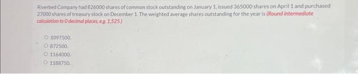 Riverbed Company had 826000 shares of common stock outstanding on January 1, issued 365000 shares on April 1 and purchased
27000 shares of treasury stock on December 1. The weighted average shares outstanding for the year is (Round intermediate
calculation to O decimal places, e.g. 1,525.)
Ⓒ1097500
O 872500
1164000
O 1188750.