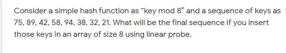 Consider a simple hash function as "key mod 8" and a sequence of keys as
75, 89, 42, 58, 94, 38, 32, 21. What will be the final sequence if you insert
those keys in an array of size 8 using linear probe.
