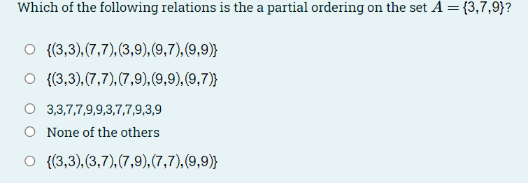 Which of the following relations is the a partial ordering on the set A = {3,7,9}?
{(3,3),(7,7), (3,9),(9,7), (9,9)}
O {(3,3),(7,7),(7,9),(9,9), (9,7)}
O 3,3,7,7,9,9,3,7,7,9,3,9
O None of the others
O {(3,3),(3,7),(7,9),(7,7),(9,9)}
