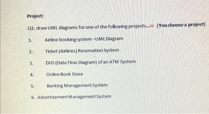 Project:
Q1: draw UML diagrams for one of the following projects..or (You choose a project)
Airline booking system-UMLDiagram
1.
2.
Ticket (Airlines) Reservation System
3.
DFD (Data Flow Diagram) of an ATM System
4.
Online Book Store
5.
Banking Management System
6. Advertisement Management System
