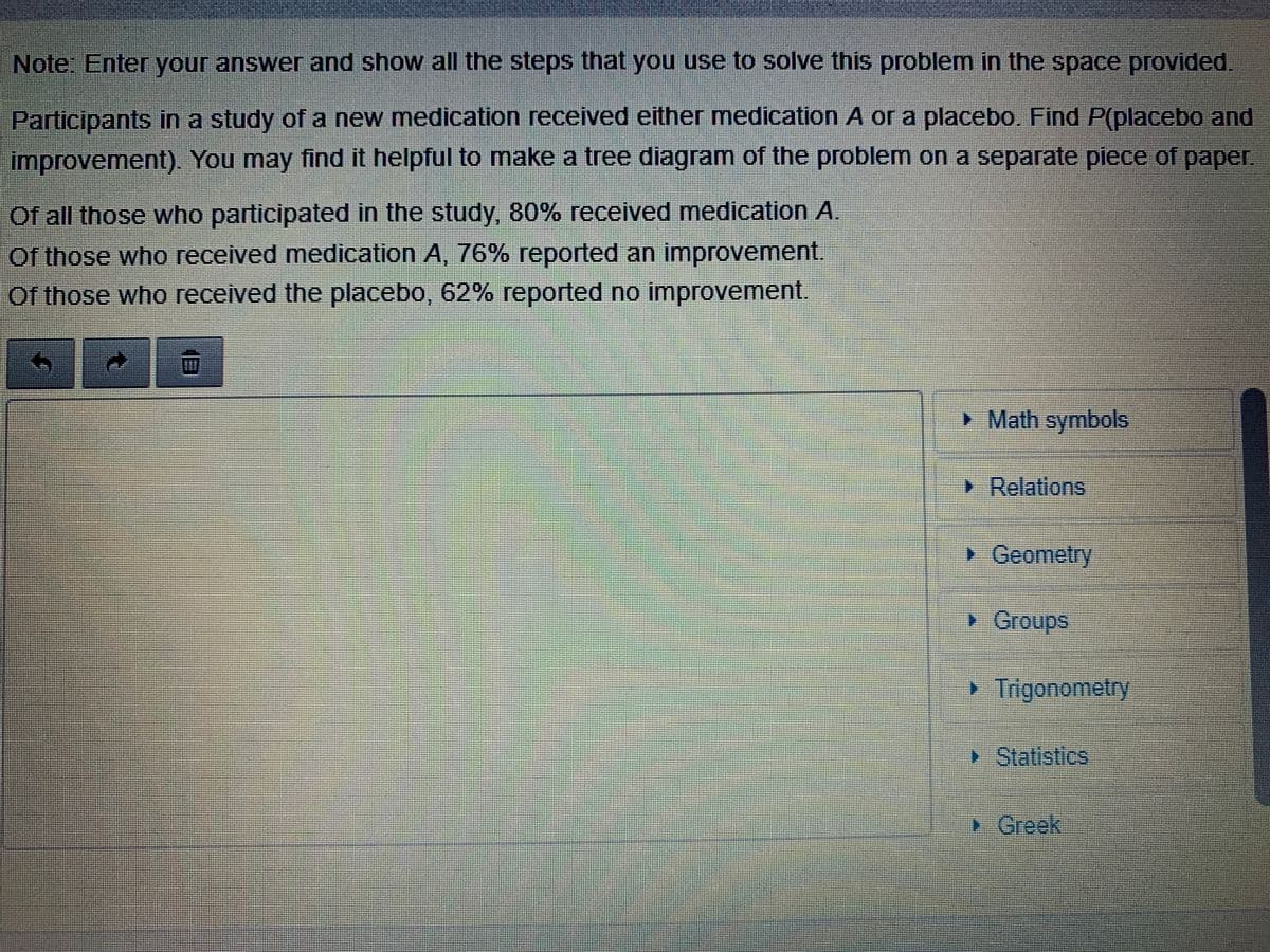 Note: Enter your answer and show all the steps that you use to solve this problem in the space provided.
Participants in a study of a new medication received either medication A or a placebo. Find P(placebo and
improvement). You may find it helpful to make a tree diagram of the problem on a separate piece of paper
Of all those who participated in the study, 80% received medication A.
Of those who received medication A, 76% reported an improvement.
Of those who received the placebo, 62% reported no improvement.
> Math symbols
> Relations
• Ceomelry
Groups
Trigonometry
Statistics
1. రంంగ
