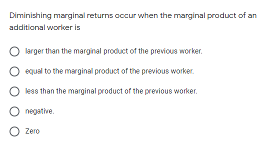 Diminishing marginal returns occur when the marginal product of an
additional worker is
larger than the marginal product of the previous worker.
equal to the marginal product of the previous worker.
less than the marginal product of the previous worker.
negative.
Zero
