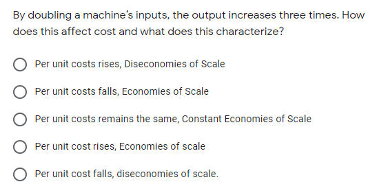 By doubling a machine's inputs, the output increases three times. How
does this affect cost and what does this characterize?
O Per unit costs rises, Diseconomies of Scale
O Per unit costs falls, Economies of Scale
O Per unit costs remains the same, Constant Economies of Scale
O Per unit cost rises, Economies of scale
Per unit cost falls, diseconomies of scale.
