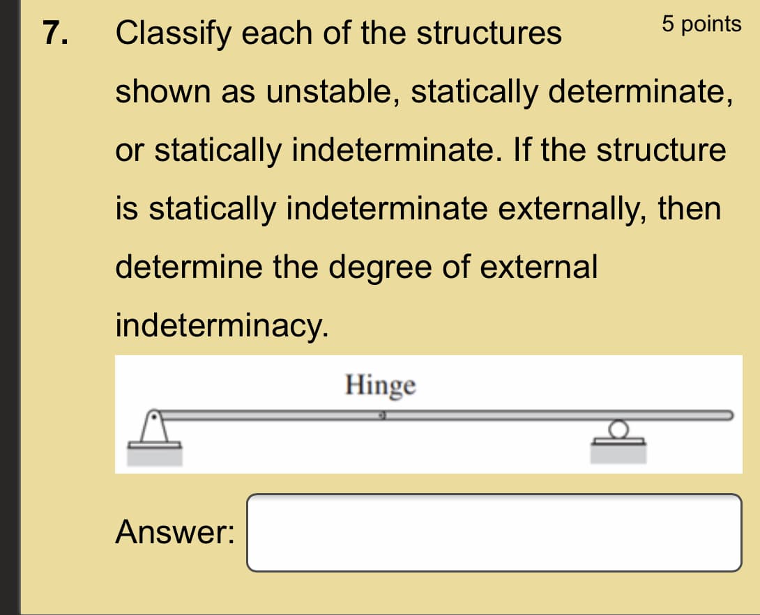 7.
Classify each of the structures
5 points
shown as unstable, statically determinate,
or statically indeterminate. If the structure
is statically indeterminate externally, then
determine the degree of external
indeterminacy.
Hinge
Answer:
