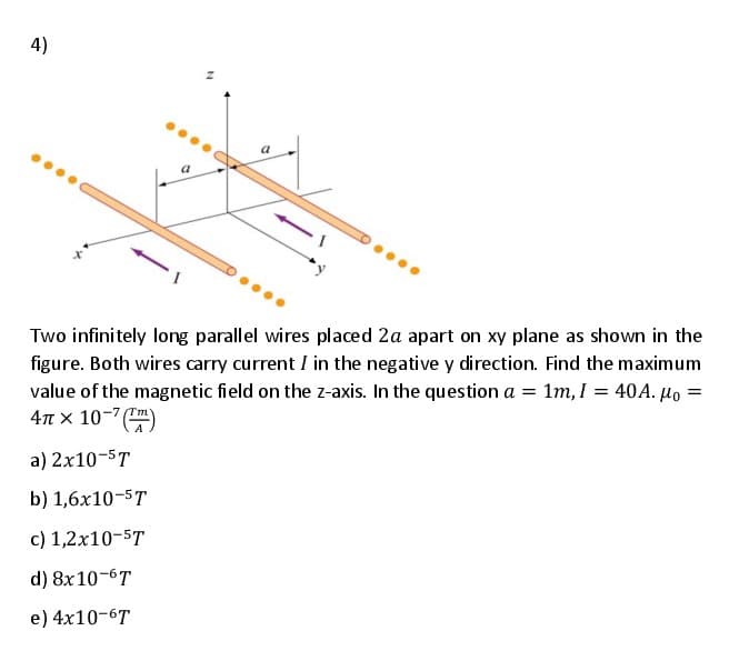 4)
Two infinitely long parallel wires placed 2a apart on xy plane as shown in the
figure. Both wires carry current I in the negative y direction. Find the maximum
value of the magnetic field on the z-axis. In the question a = 1m, I = 40A. µo =
4n x 10-7 )
a) 2x10-5T
b) 1,6x10-5T
c) 1,2x10-5T
d) 8x10-6T
e) 4x10-6T
