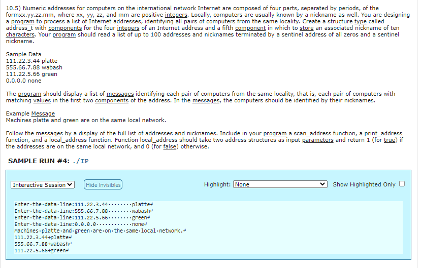 10.5) Numeric addresses for computers on the international network Internet are composed of four parts, separated by periods, of the
formxx.yy.zz.mm, where xx, yy, zz, and mm are positive integers. Locally, computers are usually known by a nickname as well. You are designing
a program to process a list of Internet addresses, identifying all pairs of computers from the same locality. Create a structure type called
address_t with components for the four integers of an Internet address and a fifth component in which to store an associated nickname of ten
characters. Your program should read a list of up to 100 addresses and nicknames terminated by a sentinel address of all zeros and a sentinel
nickname.
Sample Data
111.22.3.44 platte
555.66.7.88 wabash
111.22.5.66 green
0.0.0.0 none
The program should display a list of messages identifying each pair of computers from the same locality, that is, each pair of computers with
matching values in the first two components of the address. In the messages, the computers should be identified by their nicknames.
Example Message
Machines platte and green are on the same local network.
Follow the messages by a display of the full list of addresses and nicknames. Include in your program a scan_address function, a print_address
the addresses are on the same local network, and o (for false) otherwise.
SAMPLE RUN #4: ./IP
Interactive Session ♥
Hide Invisibles
Highlight: None
Show Highlighted Only
Enter the data.line:111.22.3.44........platte-
Enter the data.line:555.66.7.88....... wabashe
Enter the data.line:111.22.5.66..
Enter the data.line:0.0.e.e.....
Machines platte and green- are on the same-local-network.
111.22.3.44+platte-
555.66.7.88→wabashe
***greene
....none
111.22.5.66+green-
