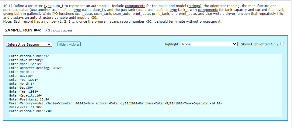 10.1) Define a structure type auto_t to represent an automobile. Include components for the make and model (strings), the odometer reading, the manufacture and
purchase dates (use another user-defined type called date_t), and the gas tank (use a user-defined type tank_t with components for tank capacity and current fuel level,
giving both in gallons). Write I/O functions scan_date, scan_tank, scan_auto, print_date, print_tank, and print_auto, and also write a driver function that repeatedly fills
and displays an auto structure variable until input is -30.
Note: Each record has a number (1, 2, 3 ...), once the program scans record number -30, it should terminate without processing it.
SAMPLE RUN #4: ./Structures
Interactive Session
Hide Invisibles
Highlight: None
Show Highlighted Only O
Enter record.number:1+
Enter Make:Mercury
Enter Model:Sable
Enter odometer Reading:99842-
Enter Month:1+
Enter Day:18-
Enter Year:2001-
Enter Month:5-
Enter Day:30+
Enter Year:1991-
Enter.Capacity:16+
Enter Fuel·Level:12.54
Make: Mercury-Model: Sable+odometer:-99842-Manufacturer Date: 1/18/2001+Purchase - Date: 5/30/1991+Tank - Capacity: 16.00-
Fuel·Level:12.50-
Enter record-number:-30-
