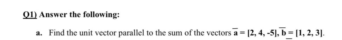 Q1) Answer the following:
a. Find the unit vector parallel to the sum of the vectors a =
= [2, 4, -5], b = [1, 2, 3].
