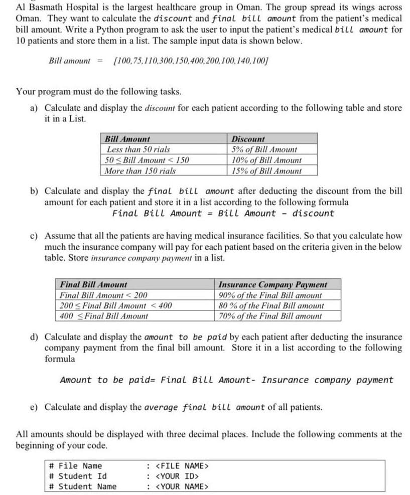 Al Basmath Hospital is the largest healthcare group in Oman. The group spread its wings across
Oman. They want to calculate the discount and final bill amount from the patient's medical
bill amount. Write a Python program to ask the user to input the patient's medical bill amount for
10 patients and store them in a list. The sample input data is shown below.
Bill amount = [100,75,110,300,150,400,200,100,140,100]
Your program must do the following tasks.
a) Calculate and display the discount for each patient according to the following table and store
it in a List.
Bill Amount
Less than 50 rials
50<Bill Amount <150
More than 150 rials
b) Calculate and display the final bill amount after deducting the discount from the bill
amount for each patient and store it in a list according to the following formula
Final Bill Amount = Bill Amount - discount
c) Assume that all the patients are having medical insurance facilities. So that you calculate how
much the insurance company will pay for each patient based on the criteria given in the below
table. Store insurance company payment in a list.
Final Bill Amount
Final Bill Amount < 200
200 ≤Final Bill Amount <400
400 ≤Final Bill Amount
Discount
5% of Bill Amount
10% of Bill Amount
15% of Bill Amount
# File Name
# Student Id
# Student Name
d) Calculate and display the amount to be paid by each patient after deducting the insurance
company payment from the final bill amount. Store it in a list according to the following
formula
Amount to be paid= Final Bill Amount- Insurance company payment
e) Calculate and display the average final bill amount of all patients.
All amounts should be displayed with three decimal places. Include the following comments at the
beginning of your code.
: <FILE NAME>
: <YOUR ID>
: <YOUR NAME>
Insurance Company Payment
90% of the Final Bill amount
80% of the Final Bill amount
70% of the Final Bill amount