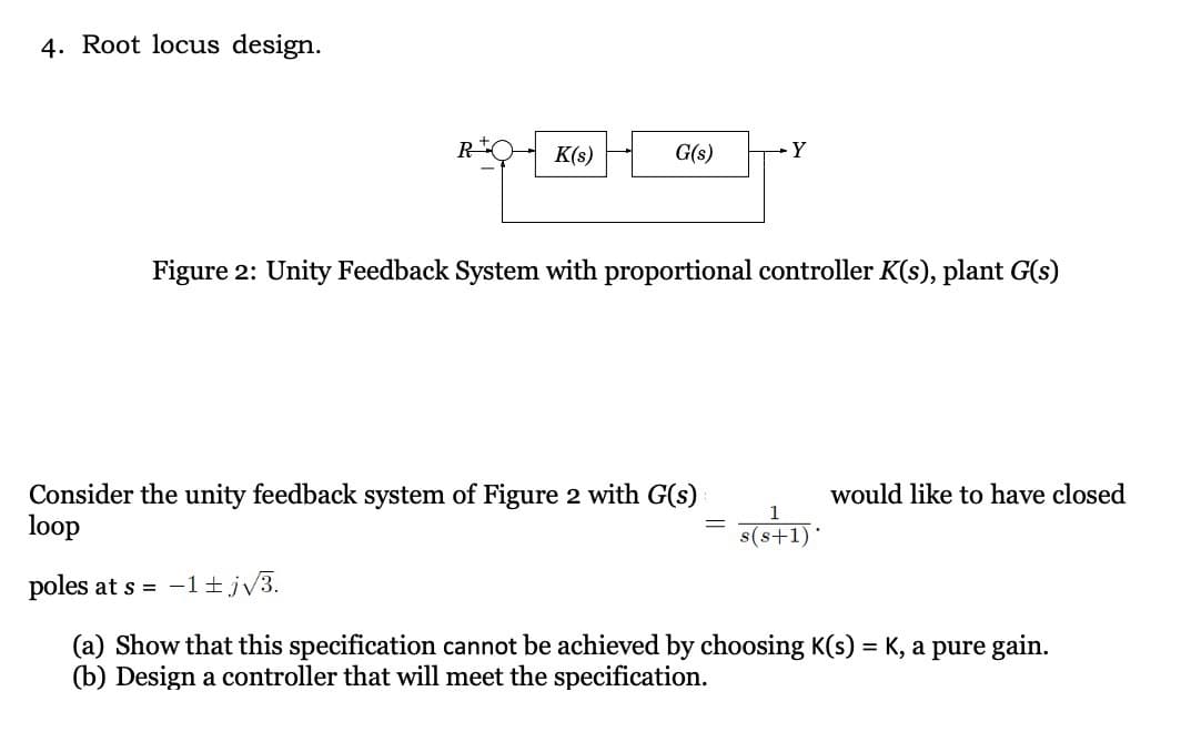 4. Root locus design.
R
K(s)
G(s)
Y
Figure 2: Unity Feedback System with proportional controller K(s), plant G(s)
Consider the unity feedback system of Figure 2 with G(s)
loop
poles at s = −1+j√3.
(a) Show that this specification cannot be achieved by choosing K(s) = K, a pure gain.
(b) Design a controller that will meet the specification.
=
s(s+1)*
would like to have closed