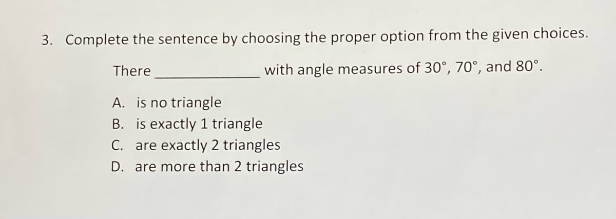 3. Complete the sentence by choosing the proper option from the given choices.
There
with angle measures of 30°, 70°, and 80°.
A. is no triangle
B. is exactly 1 triangle
C. are exactly 2 triangles
D. are more than 2 triangles
