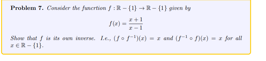 **Problem 7.** Consider the function \( f: \mathbb{R} - \{1\} \to \mathbb{R} - \{1\} \) given by

\[
f(x) = \frac{x+1}{x-1}
\]

Show that \( f \) is its own inverse. I.e., \( (f \circ f^{-1})(x) = x \) and \( (f^{-1} \circ f)(x) = x \) for all \( x \in \mathbb{R} - \{1\} \).