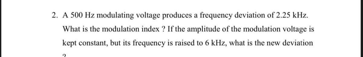 2. A 500 Hz modulating voltage produces a frequency deviation of 2.25 kHz.
What is the modulation index ? If the amplitude of the modulation voltage is
kept constant, but its frequency is raised to 6 kHz, what is the new deviation
