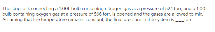 The stopcock connecting a 1.00L bulb containing nitrogen gas at a pressure of 524 torr, and a 1.00L
bulb containing oxygen gas at a pressure of 566 torr, is opened and the gases are allowed to mix.
Assuming that the temperature remains constant, the final pressure in the system is ___torr.