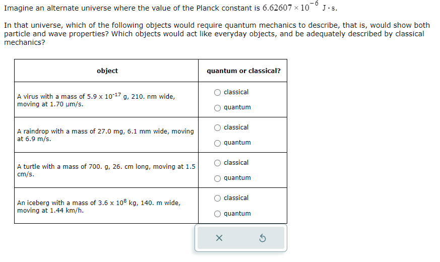 Imagine an alternate universe where the value of the Planck constant is 6.62607 × 10 J. s.
In that universe, which of the following objects would require quantum mechanics to describe, that is, would show both
particle and wave properties? Which objects would act like everyday objects, and be adequately described by classical
mechanics?
object
A virus with a mass of 5.9 x 10-17g, 210. nm wide,
moving at 1.70 μm/s.
A raindrop with a mass of 27.0 mg, 6.1 mm wide, moving
at 6.9 m/s.
A turtle with a mass of 700. g, 26. cm long, moving at 1.5
cm/s.
An iceberg with a mass of 3.6 x 108 kg, 140. m wide,
moving at 1.44 km/h.
quantum or classical?
classical
quantum
classical
quantum
classical
quantum
classical
quantum
X
Ś