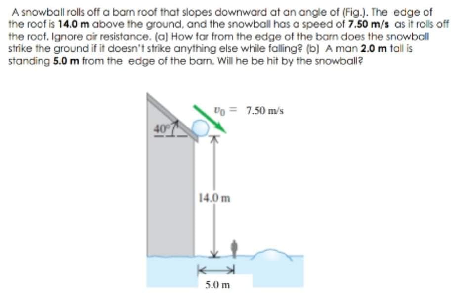 A snowball rolls off a barn roof that slopes downward at an angle of (Fig.). The edge of
the roof is 14.0 m above the ground, and the snowball has a speed of 7.50 m/s as it rolls off
the roof. Ignore oir resistance. (a) How far from the edge of the barn does the snowball
strike the ground if it doesn't strike anything else while falling? (b) A man 2.0 m tall is
standing 5.0 m from the edge of the barn. Will he be hit by the snowball?
Vo = 7.50 m/s
40
14.0 m
5.0 m
