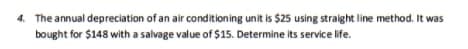 4. The annual depreciation of an air conditioning unit is $25 using straight line method. It was
bought for $148 with a salvage value of $15. Determine its service life.
