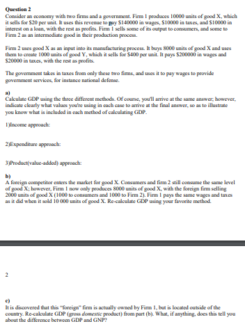 Consider an economy with two firms and a government. Fim I produces 10000 units of good X, which
it sells for $20 per unit. Ik uses this revenue to pay S140000 in wages, S10000 in taxes, and S10000 in
interest on a loan, with the rest as profits. Firm I sells some of its output to consumens, and sonme to
Firm 2 as an intermediate good in their production proces.
Firm 2 uses good X as an input into its manufacturing process, It buys 8000 units of good X and uses
them to create 1000 units of good Y, which it sells for S400 per unit. It pays $200000 in wages and
$20000 in taxes, with the rest as profits
The government takes in taxes from only these two fims, and uses it to pay wages to provide
government services, for instance national defense.
a)
Calculate GDP using the three different methods. Of course, you'll amive at the same answer, however,
indicate clearly what values you're using in cach case to arrive at the final answer, so as to illustrate
you know what is included in cach method of calculating GDP.
I lncome approach:
2)Expenditure approach:
3)Product(value-addod) approach:
