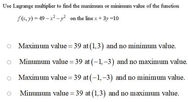 Use Lagrange multiplier to find the maximum or minimum value of the function
f(x, y) = 49 - x -y on the linex + 3y =10
Maximum value = 39 at (1,3) and no minimum value.
Minumum value = 39 at (-1,-3) and no maximum value.
Maximum value = 39 at (-1,-3) and no minimum value.
Minumum value = 39 at (1,3) and no maximum value.
