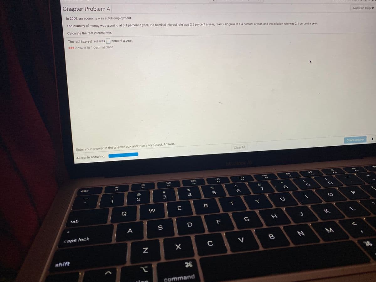 Chapter Problem 4
In 2006, an economy was at full employment.
Question Help
The quantity of money was growing at 6.1 percent a year, the nominal interest rate was 2.8 percent a year, real GDP grew at 4.4 percent a year, and the inflation rate was 2.1 percent a year.
Calculate the real interest rate.
The real interest rate was
percent a year.
>>> Answer to 1 decimal place.
Enter your answer in the answer box and then click Check Answer.
Clear All
Check Answer
All parts showing
MacBook Air
888
F9
F10
F8
F6
F7
F4
F3
esc
F2
F1
#
$
7
4
1
2
E
R
T
Q
W
tab
F
G
A
caps lock
C
V
shift
command
この
I
