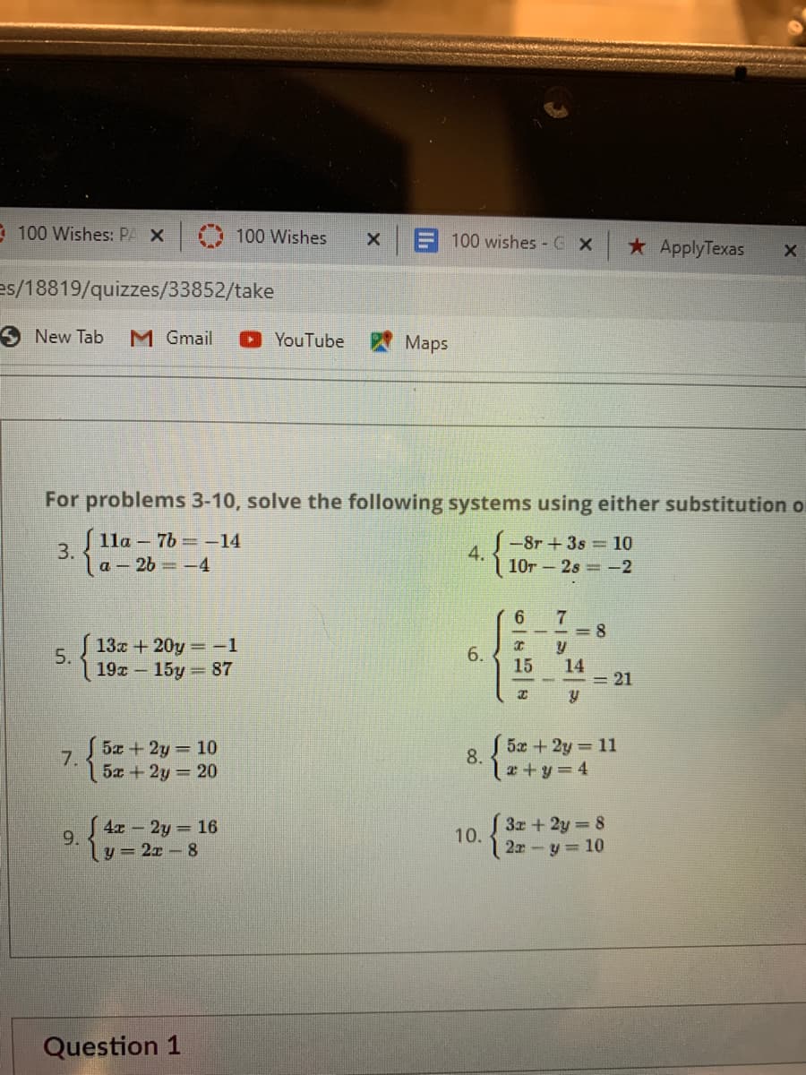 * 100 Wishes: PA X
100 Wishes
100 wishes GX
*ApplyTexas
es/18819/quizzes/33852/take
SNew Tab
M Gmail
YouTube
Maps
For problems 3-10, solve the following systems using either substitution o
J lla – 7b -14
-8r +3s 10
4.
10r - 2s -2
3.
la-2b -4
6
= 8
13x +20y -1
5.
6.
19x 15y 87
15
14
= 21
5x +2y 10
5x +2y 11
7.
8.
5x + 2y 20
le+y3D4
3x+2y 8
10.
2x y 10
S 4x 2y 16
9.
y = 2x-8
Question 1
