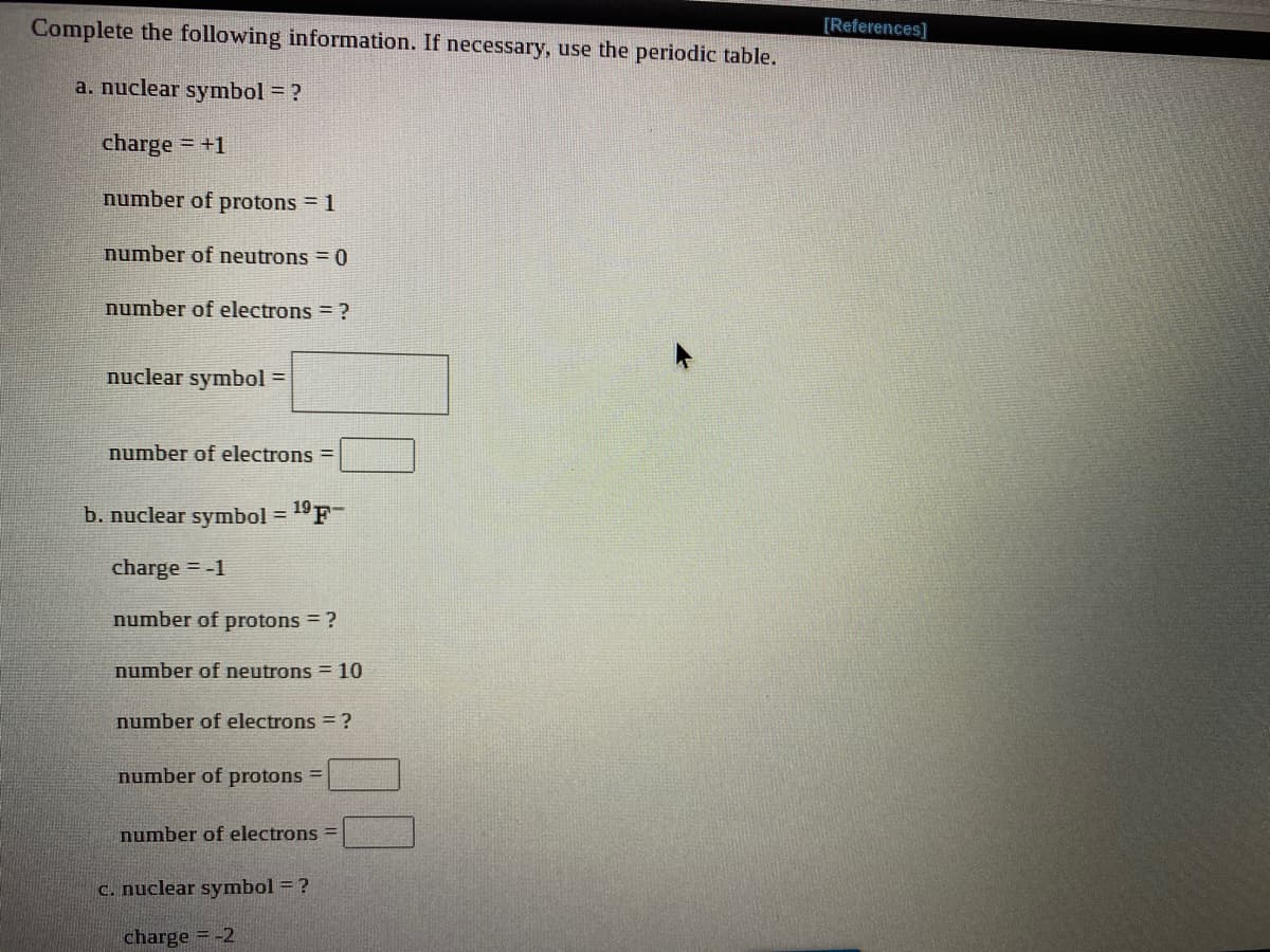 Complete the following information. If necessary, use the periodic table.
[Ref
a. nuclear symbol = ?
charge = +1
%3D
number of protons 1
number of neutrons = 0
number of electrons = ?
nuclear symbol =
%3D
number of electrons =
b. nuclear symbol = 19F
%3D
charge = -1
number of protons = ?
number of neutrons = 10
number of electrons = ?
number of protons =
number of electrons =
C. nuclear symbol = ?
charge = -2
