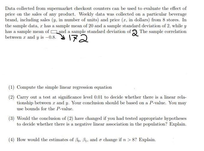 Data collected from supermarket checkout counters can be used to evaluate the effect of
price on the sales of any product. Weekly data was collected on a particular beverage
brand, including sales (y, in number of units) and price (r, in dollars) from 8 stores. In
the sample data, r has a sample mean of 20 and a sample standard deviation of 2, while y
has a sample mean of and a sample standard deviation of 9 The sample correlation
between r and y is -0.8. 172
(1) Compute the simple linear regression equation
(2) Carry out a test at significance level 0.01 to decide whether there is a linear rela-
tionship between z and y. Your conclusion should be based on a P-value. You may
use bounds for the P-value.
(3) Would the conclusion of (2) have changed if you had tested appropriate hypotheses
to decide whether there is a negative linear association in the population? Explain.
(4) How would the estimates of Bo, B1, and o change if n > 8? Explain.
