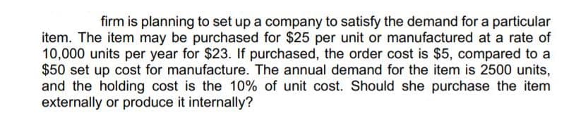 firm is planning to set up a company to satisfy the demand for a particular
item. The item may be purchased for $25 per unit or manufactured at a rate of
10,000 units per year for $23. If purchased, the order cost is $5, compared to a
$50 set up cost for manufacture. The annual demand for the item is 2500 units,
and the holding cost is the 10% of unit cost. Should she purchase the item
externally or produce it internally?
