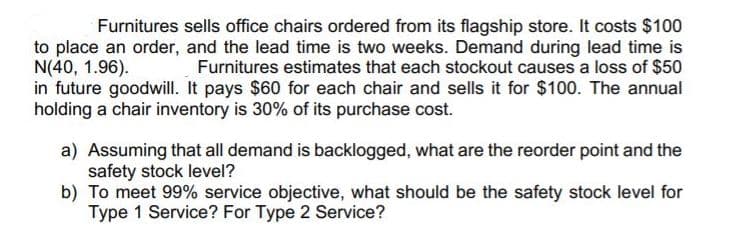 Furnitures sells office chairs ordered from its flagship store. It costs $100
to place an order, and the lead time is two weeks. Demand during lead time is
N(40, 1.96).
in future goodwill. It pays $60 for each chair and sells it for $100. The annual
holding a chair inventory is 30% of its purchase cost.
Furnitures estimates that each stockout causes a loss of $50
a) Assuming that all demand is backlogged, what are the reorder point and the
safety stock level?
b) To meet 99% service objective, what should be the safety stock level for
Type 1 Service? For Type 2 Service?
