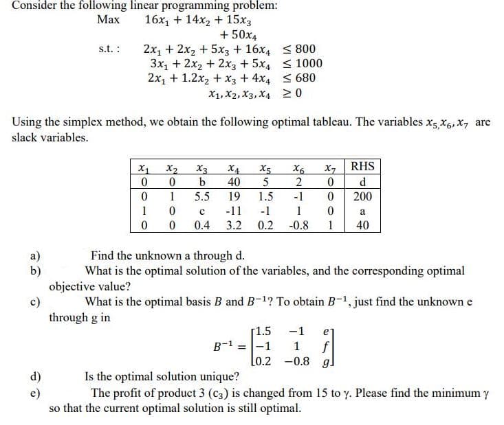 Consider the following linear programming problem:
Мах
16x, + 14x2 + 15x3
+ 50x4
2x1 + 2x2 + 5x3 + 16x4 < 800
3x1 + 2x2 + 2x3 + 5x4 <1000
2x1 + 1.2x2 + x3 + 4x4 < 680
X1, X2, X3, X4 20
s.t. :
Using the simplex method, we obtain the following optimal tableau. The variables x5 X6, x, are
slack variables.
RHS
X4
X3
b
X1
X2
X5
X6
2
X7
40
5
d
1
5.5
19
1.5
-1
200
1
-11
-1
1
0.4
3.2 0.2
-0.8
1
40
а)
b)
objective value?
Find the unknown a through d.
What is the optimal solution of the variables, and the corresponding optimal
What is the optimal basis B and B-1? To obtain B-1, just find the unknown e
through g in
[1.5
B-1 =-1
lo.2
-1
e
f
-0.8 g
1
d)
Is the optimal solution unique?
The profit of product 3 (c3) is changed from 15 to y. Please find the minimum y
so that the current optimal solution is still optimal.
