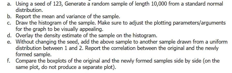 a. Using a seed of 123, Generate a random sample of length 10,000 from a standard normal
distribution.
b. Report the mean and variance of the sample.
c. Draw the histogram of the sample. Make sure to adjust the plotting parameters/arguments
for the graph to be visually appealing.
d. Overlay the density estimate of the sample on the histogram.
e. Without changing the seed, add the above sample to another sample drawn from a uniform
distribution between 1 and 2. Report the correlation between the original and the newly
formed sample.
f. Compare the boxplots of the original and the newly formed samples side by side (on the
same plot, do not produce a separate plot).
