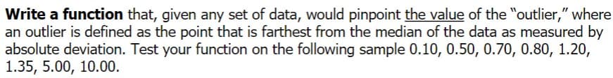 Write a function that, given any set of data, would pinpoint the value of the "outlier," where
an outlier is defined as the point that is farthest from the median of the data as measured by
absolute deviation. Test your function on the following sample 0.10, 0.50, 0.70, 0.80, 1.20,
1.35, 5.00, 10.00.
