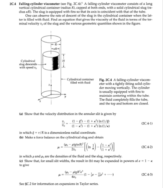 2C.4 Falling-cylinder viscometer (see Fig. 2C.4). A falling-cylinder viscometer consists of a long
vertical cylindrical container (radius R), capped at both ends, with a solid cylindrical slug (ra-
dius KR). The slug is equipped with fins so that its axis is coincident with that of the tube.
One can observe the rate of descent of the slug in the cylindrical container when the lat-
ter is filled with fluid. Find an equation that gives the viscosity of the fluid in terms of the ter-
minal velocity of the slug and the various geometric quantities shown in the figure.
Cylindrical
slug descends-
with speed t
-XR-
Cylindrical container
filled with fluid
Fig. 2C.4 A falling-cylinder viscom-
eter with a tightly fitting solid cylin-
der moving vertically. The cylinder
is usually equipped with fins to
maintain centering within the tube.
The fluid completely fills the tube,
and the top and bottom are closed.
(a) Show that the velocity distribution in the annular slit is given by
(1-)-(1+¹) In (1/8)
(1-¹)-(1+¹) In (1/K)
in which = r/R is a dimensionless radial coordinate.
(b) Make a force balance on the cylindrical slug and obtain
(P₁- pligte R³² [ (in 2) - (¹)]
20%
(Po-pigR's
60%
See $C.2 for information on expansions in Taylor series.
(2C4-1)
in which p and p, are the densities of the fluid and the slug, respectively.
(c) Show that, for small slit widths, the result in (b) may be expanded in powers of s = 1 - k
to give
-(1-²)
(2C.4-2)
(2C.4-3)