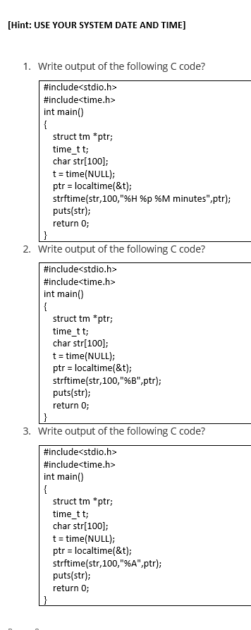 [Hint: USE YOUR SYSTEM DATE AND TIME]
1. Write output of the following C code?
#include<stdio.h>
#include<time.h>
int main()
{
struct tm *ptr;
time_t t;
char str[100];
t= time(NULL);
ptr = localtime(&t);
strftime(str,100,"%H %p %M minutes",ptr);
puts(str);
return 0;
2. Write output of the following C code?
#include<stdio.h>
#include<time.h>
int main()
{
struct tm *ptr;
time_t t;
char str[100];
t= time(NULL);
ptr = localtime(&t);
strftime(str,100,"%B",ptr);
puts(str);
return 0;
3. Write output of the following C code?
#include<stdio.h>
#include<time.h>
int main()
{
struct tm *ptr;
time_t t;
char str[100];
t= time(NULL);
ptr = localtime(&t);
strftime(str,100,"%A",ptr);
puts(str);
return 0;
