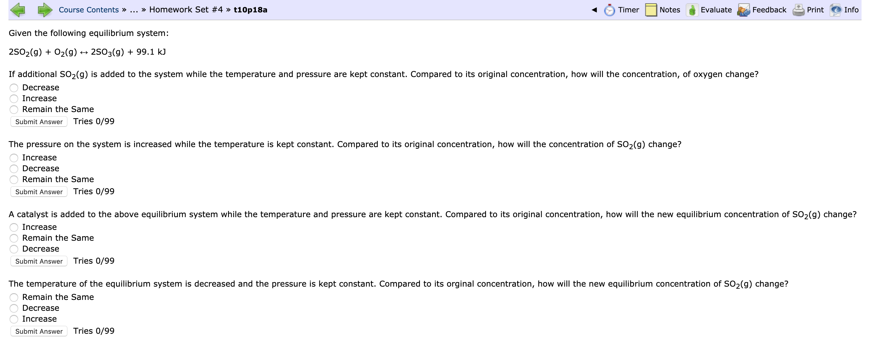 Course Contents »
... » Homework Set #4 » t10p18a
Timer
Notes
Evaluate
Feedback
Print
Info
Given the following equilibrium system:
25O2(g) + 02(g)
2503(g) + 99.1 kJ
If additional SO2(g) is added to the system while the temperature and pressure are kept constant. Compared to its original concentration, how will the concentration, of oxygen change?
Decrease
Increase
Remain the Same
Submit Answer
Tries 0/99
The pressure on the system is increased while the temperature is kept constant. Compared to its original concentration, how will the concentration of SO2(g) change?
Increase
Decrease
Remain the Same
Submit Answer
Tries 0/99
A catalyst is added to the above equilibrium system while the temperature and pressure are kept constant. Compared to its original concentration, how will the new equilibrium concentration of SO2(g) change?
Increase
Remain the Same
Decrease
Submit Answer
Tries 0/99
The temperature of the equilibrium system is decreased and the pressure is kept constant. Compared to its orginal concentration, how will the new equilibrium concentration of SO2(g) change?
Remain the Same
Decrease
Increase
Submit Answer
Tries 0/99
000
000
000
